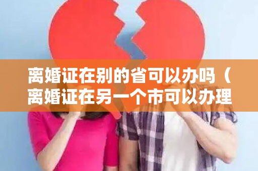 离婚证在别的省可以办吗（离婚证在另一个市可以办理吗）