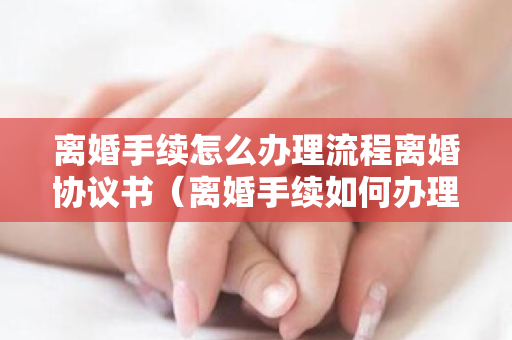 离婚手续怎么办理流程离婚协议书（离婚手续如何办理流程）