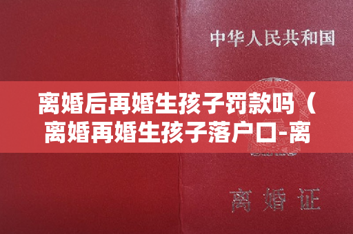 离婚后再婚生孩子罚款吗（离婚再婚生孩子落户口-离婚再婚生孩子落户口有影响吗）