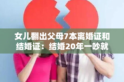 女儿翻出父母7本离婚证和结婚证：结婚20年一吵就离,2年离一