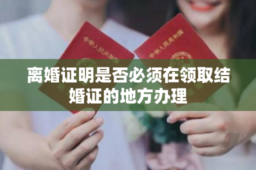 离婚证明是否必须在领取结婚证的地方办理