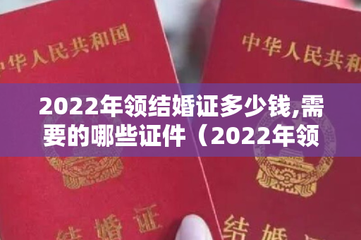 2022年领结婚证多少钱,需要的哪些证件（2022年领结婚证多少钱，需要的哪些证件）