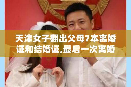 天津女子翻出父母7本离婚证和结婚证,最后一次离婚至今已有5年