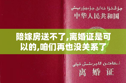 陪嫁房送不了,离婚证是可以的,咱们再也没关系了