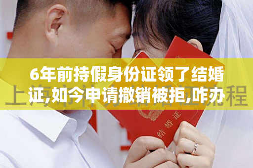 6年前持假身份证领了结婚证,如今申请撤销被拒,咋办呢？