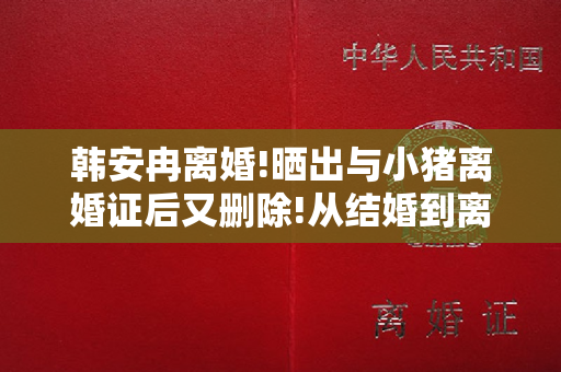 韩安冉离婚!晒出与小猪离婚证后又删除!从结婚到离婚在儿戏吗？