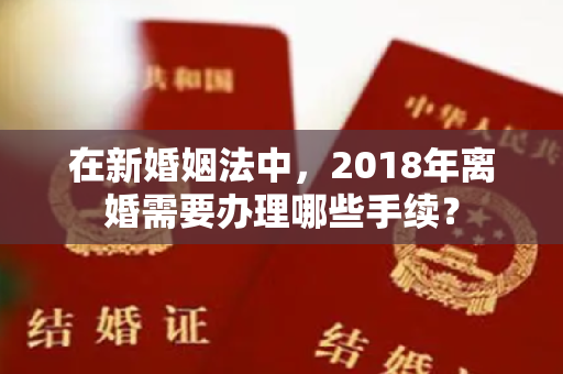 在新婚姻法中，2018年离婚需要办理哪些手续？