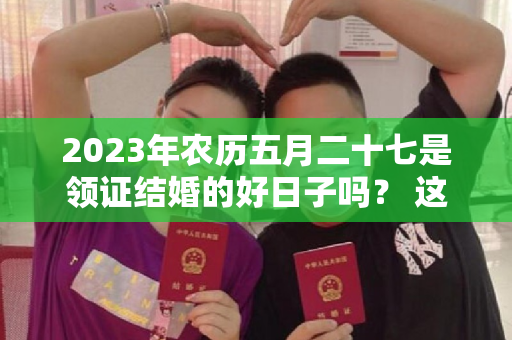 2023年农历五月二十七是领证结婚的好日子吗？ 这一天领结婚证好吗？