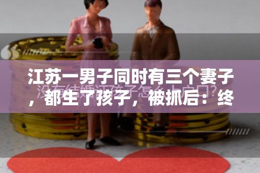 江苏一男子同时有三个妻子，都生了孩子，被抓后：终于解脱了！