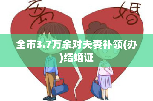 全市3.7万余对夫妻补领(办)结婚证