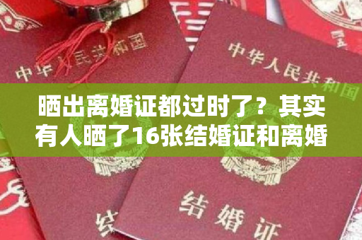 晒出离婚证都过时了？其实有人晒了16张结婚证和离婚证，也叫美其名