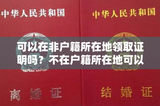 可以在非户籍所在地领取证明吗？不在户籍所在地可以办理结婚证