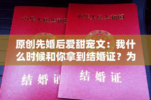 原创先婚后爱甜宠文：我什么时候和你拿到结婚证？为什么我不知道