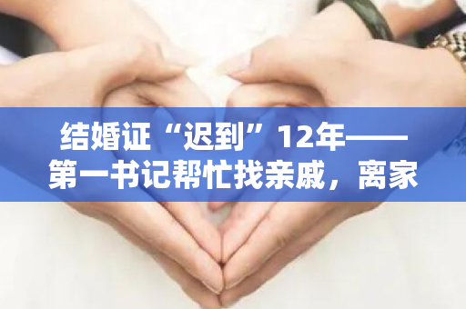 结婚证“迟到”12年——第一书记帮忙找亲戚，离家12年的女儿终于和家人团聚了