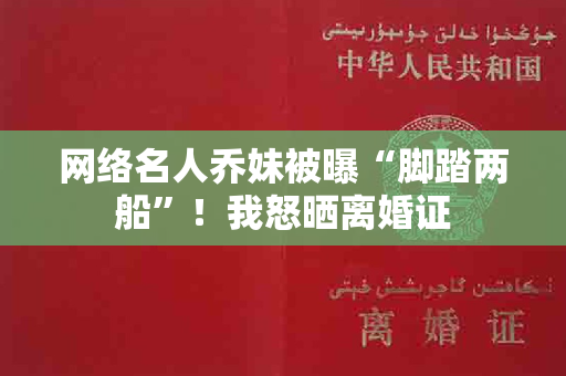 网络名人乔妹被曝“脚踏两船”！我怒晒离婚证