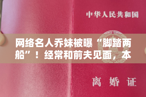 网络名人乔妹被曝“脚踏两船”！经常和前夫见面，本人怒晒离婚证明书