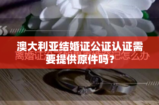 澳大利亚结婚证公证认证需要提供原件吗？