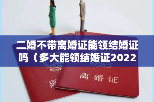 二婚不带离婚证能领结婚证吗（多大能领结婚证2022）