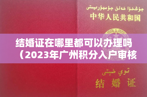 结婚证在哪里都可以办理吗（2023年广州积分入户审核排名靠前人员原件材料核验受理工作通知）