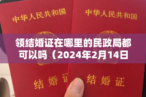 领结婚证在哪里的民政局都可以吗（2024年2月14日领结婚证好吗 2024年2月14日领证结婚吉利吗）