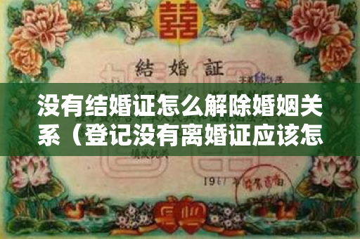 没有结婚证怎么解除婚姻关系（登记没有离婚证应该怎么样办理吗）