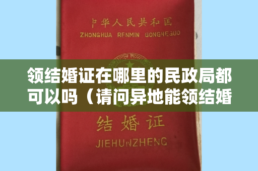 领结婚证在哪里的民政局都可以吗（请问异地能领结婚证吗？要什么手续异地领结婚证需要什么证件）