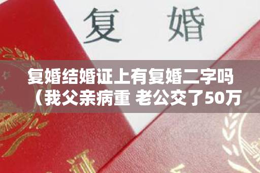 复婚结婚证上有复婚二字吗（我父亲病重 老公交了50万医药费 知道钱的来路 我决定马上离婚）