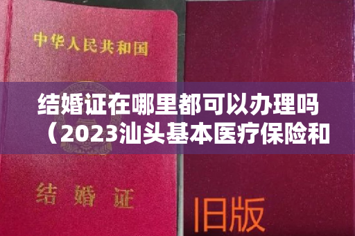 结婚证在哪里都可以办理吗（2023汕头基本医疗保险和生育保险新政策解读（产检+异地就医）