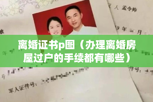 离婚证书p图（办理离婚房屋过户的手续都有哪些）