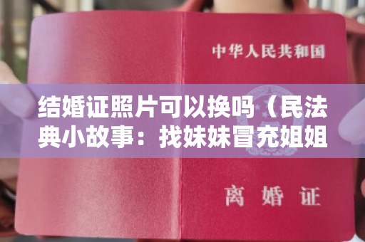 结婚证照片可以换吗（民法典小故事：找妹妹冒充姐姐假离婚后结婚，离婚、结婚有效吗？）