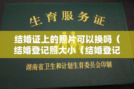 结婚证上的照片可以换吗（结婚登记照大小（结婚登记照长宽）