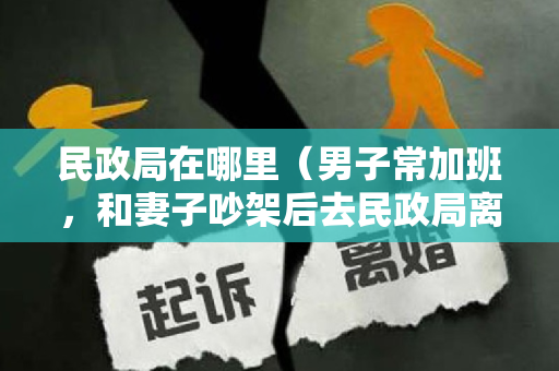 民政局在哪里（男子常加班，和妻子吵架后去民政局离婚，遇见一人，抱着彼此流泪）