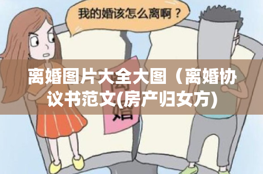 离婚图片大全大图（离婚协议书范文(房产归女方)