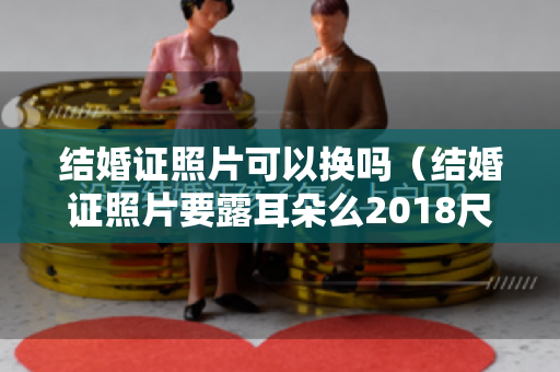 结婚证照片可以换吗（结婚证照片要露耳朵么2018尺：结婚证照片大小）