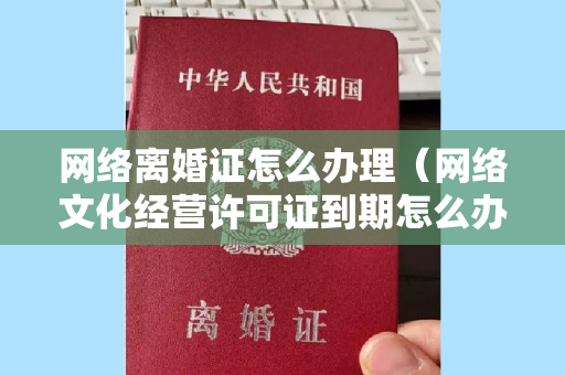 网络离婚证怎么办理（网络文化经营许可证到期怎么办理？）