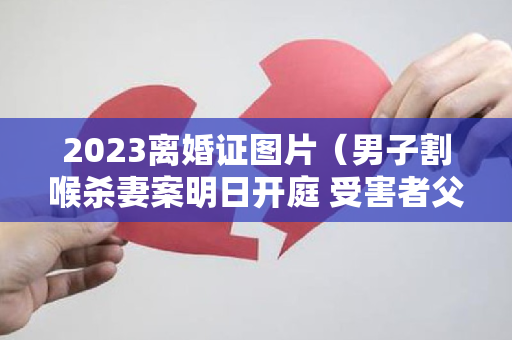 2023离婚证图片（男子割喉杀妻案明日开庭 受害者父亲：他多次家暴 在4岁儿子面前行凶）