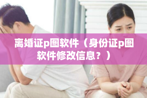 离婚证p图软件（身份证p图软件修改信息？）