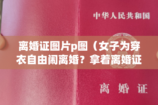 离婚证图片p图（女子为穿衣自由闹离婚？拿着离婚证哈哈大笑，丈夫在旁边红了眼睛）