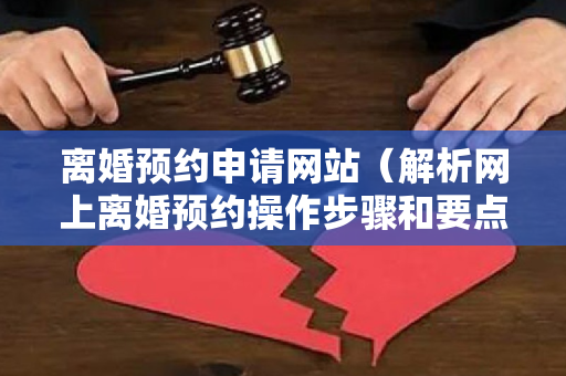 离婚预约申请网站（解析网上离婚预约操作步骤和要点）