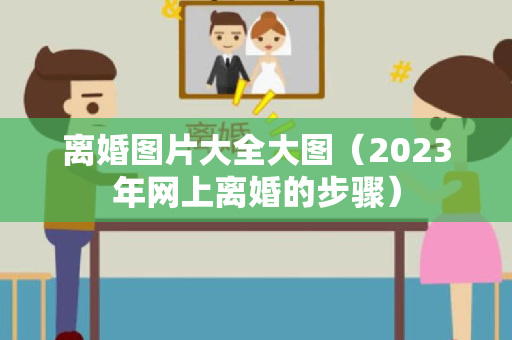 离婚图片大全大图（2023年网上离婚的步骤）