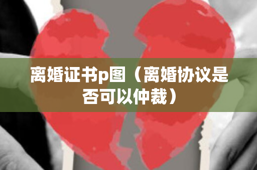 离婚证书p图（离婚协议是否可以仲裁）