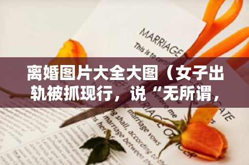 离婚图片大全大图（女子出轨被抓现行，说“无所谓，大不了离婚”，被丈夫持刀砍死）