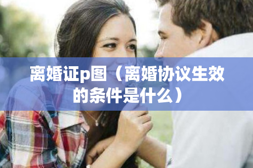 离婚证p图（离婚协议生效的条件是什么）