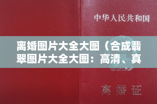 离婚图片大全大图（合成翡翠图片大全大图：高清、真实无害全揭秘）