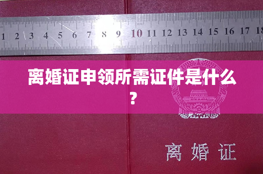 离婚证申领所需证件是什么？