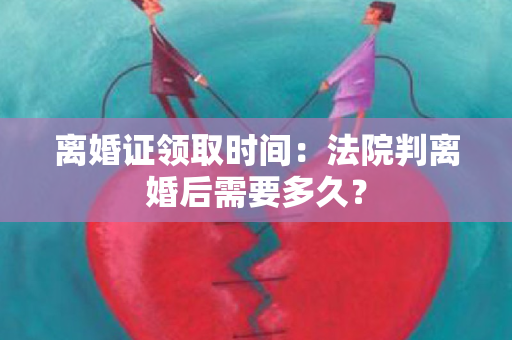 离婚证领取时间：法院判离婚后需要多久？