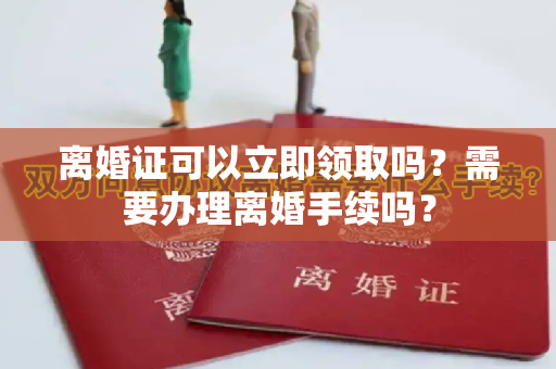 离婚证可以立即领取吗？需要办理离婚手续吗？