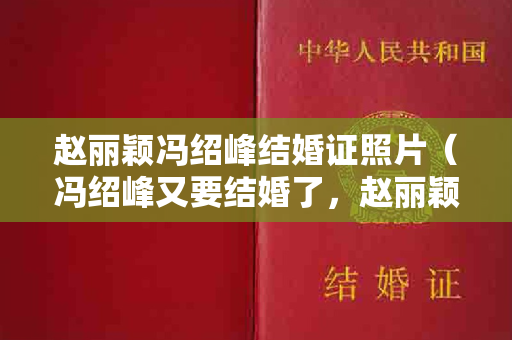 赵丽颖冯绍峰结婚证照片（冯绍峰又要结婚了，赵丽颖和冯绍峰的结婚证）