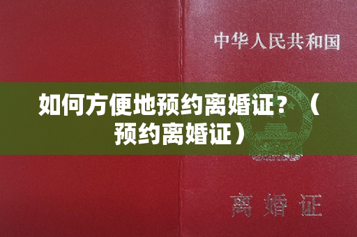 如何方便地预约离婚证？（预约离婚证）