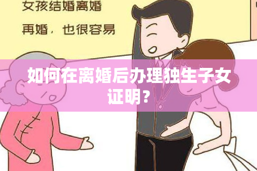 如何在离婚后办理独生子女证明？